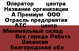 Оператор Call-центра › Название организации ­ А-Премиум, ООО › Отрасль предприятия ­ АТС, call-центр › Минимальный оклад ­ 35 000 - Все города Работа » Вакансии   . Белгородская обл.